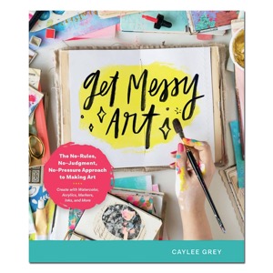 Get Messy Art: The No-Rules, No-Judgment, No-Pressure Approach to Making Art